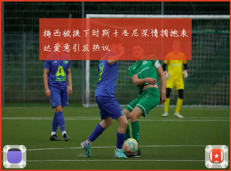 梅西被换下时斯卡洛尼深情拥抱表达爱意引发热议